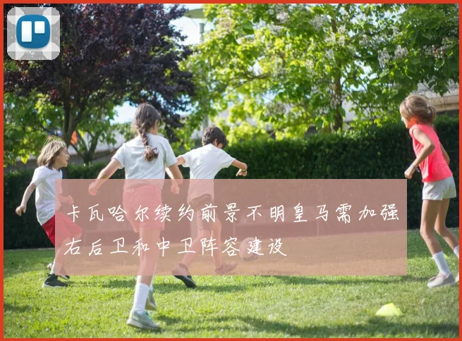 卡瓦哈尔续约前景不明皇马需加强右后卫和中卫阵容建设