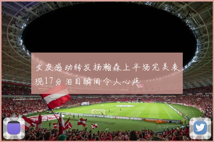 女友感动转发杨瀚森上半场完美表现17分泪目瞬间令人心疼