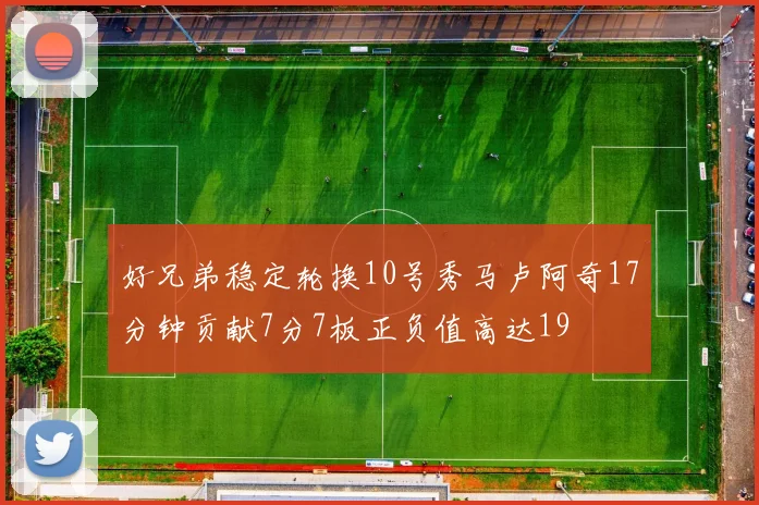 好兄弟稳定轮换10号秀马卢阿奇17分钟贡献7分7板正负值高达19