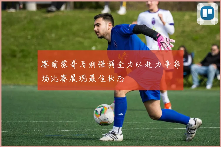 赛前蒙哥马利强调全力以赴力争每场比赛展现最佳状态