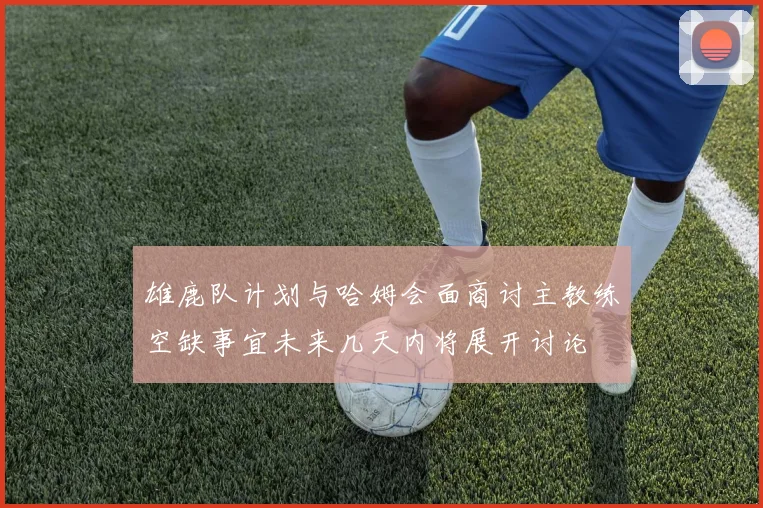 雄鹿队计划与哈姆会面商讨主教练空缺事宜未来几天内将展开讨论