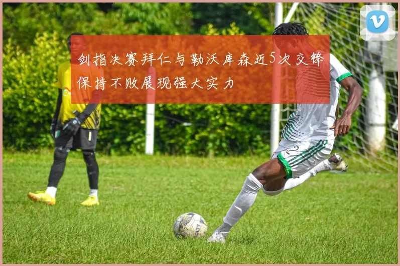 剑指决赛拜仁与勒沃库森近5次交锋保持不败展现强大实力