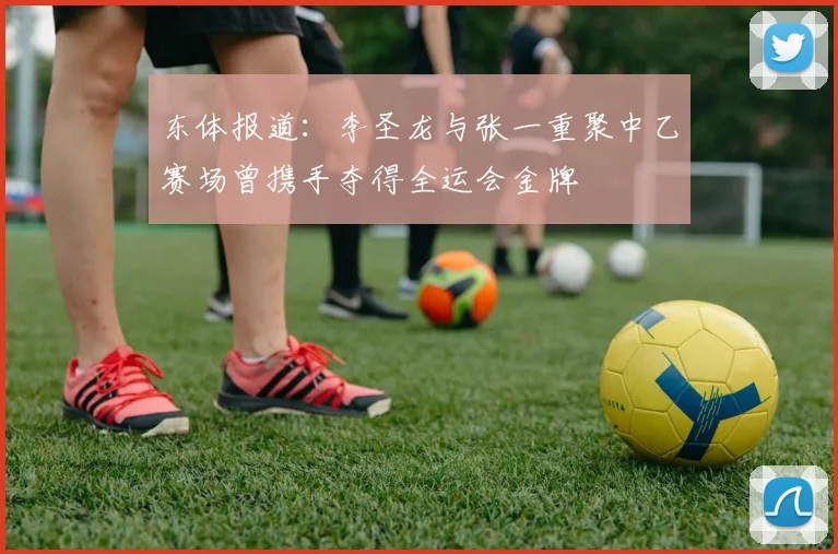 东体报道：李圣龙与张一重聚中乙赛场曾携手夺得全运会金牌