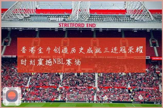 香港金牛创造历史成就三连冠荣耀时刻震撼NBL赛场