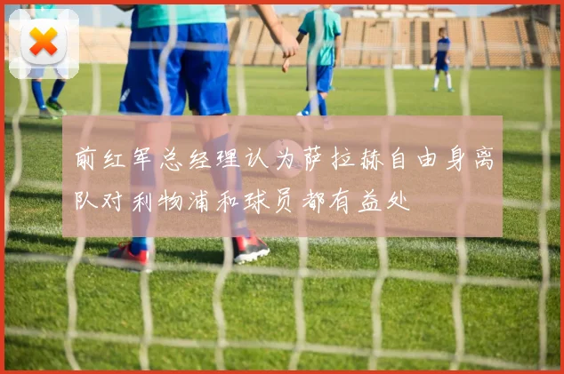 前红军总经理认为萨拉赫自由身离队对利物浦和球员都有益处