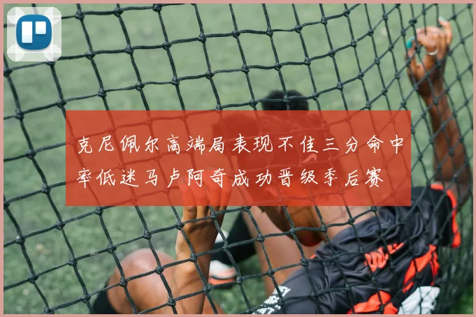 克尼佩尔高端局表现不佳三分命中率低迷马卢阿奇成功晋级季后赛