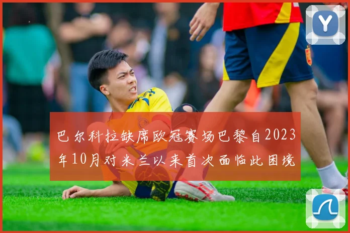 巴尔科拉缺席欧冠赛场巴黎自2023年10月对米兰以来首次面临此困境
