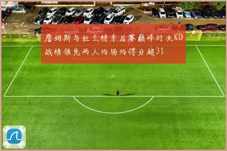 詹姆斯与杜兰特季后赛巅峰对决KD战绩领先两人均场均得分超31
