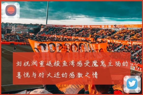 刘祝润重返梭鱼湾感受魔鬼主场的喜悦与对大连的感激之情