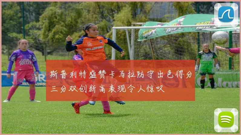 斯普利特盛赞卡马拉防守出色得分三分双创新高表现令人惊叹