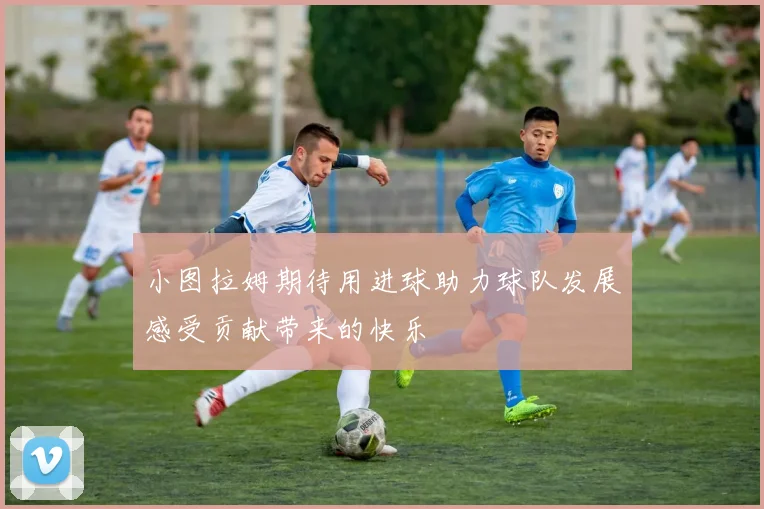 小图拉姆期待用进球助力球队发展感受贡献带来的快乐