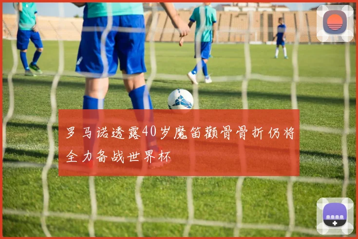 罗马诺透露40岁魔笛颧骨骨折仍将全力备战世界杯