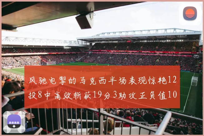 风驰电掣的马克西半场表现惊艳12投8中高效斩获19分3助攻正负值10