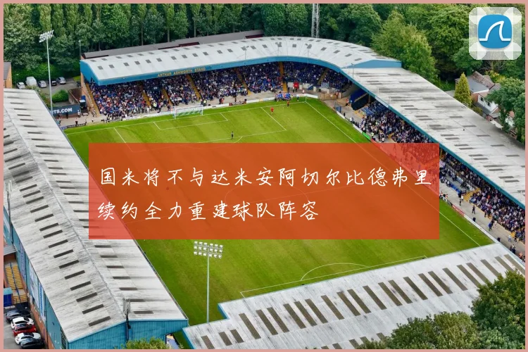 国米将不与达米安阿切尔比德弗里续约全力重建球队阵容