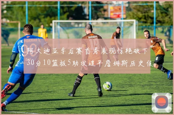 阿夫迪亚季后赛首秀表现惊艳砍下30分10篮板5助攻追平詹姆斯历史佳绩