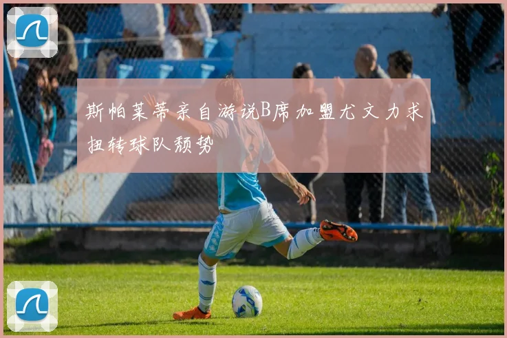 斯帕莱蒂亲自游说B席加盟尤文力求扭转球队颓势