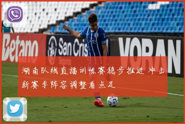 湖南队线直播训练赛稳步推进 冲击新赛季阵容调整看点足