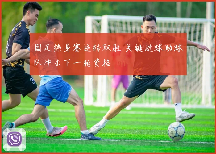 国足热身赛逆转取胜 关键进球助球队冲击下一轮资格