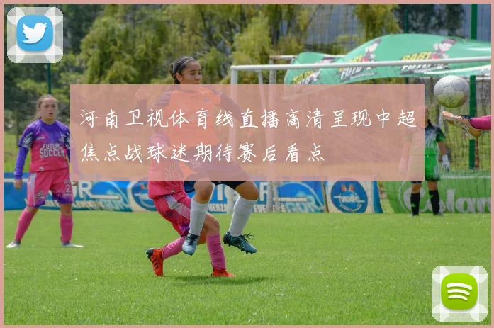 河南卫视体育线直播高清呈现中超焦点战球迷期待赛后看点