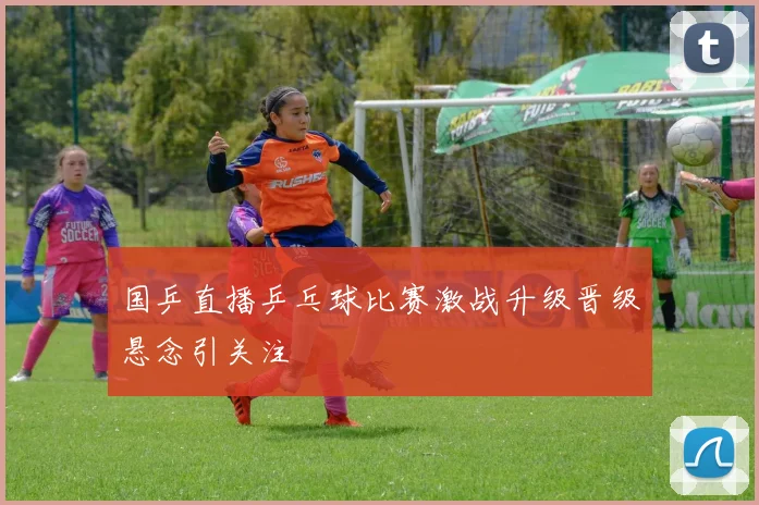 国乒直播乒乓球比赛激战升级晋级悬念引关注